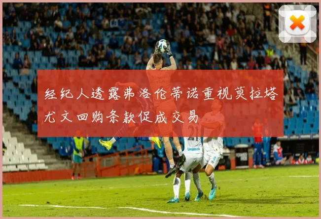 经纪人透露弗洛伦蒂诺重视莫拉塔尤文回购条款促成交易