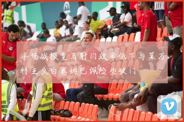 半场战报皇马射门效率低下与莱万特互交白卷姆巴佩险些破门