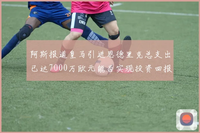 阿斯报道皇马引进恩德里克总支出已达7000万欧元能否实现投资回报