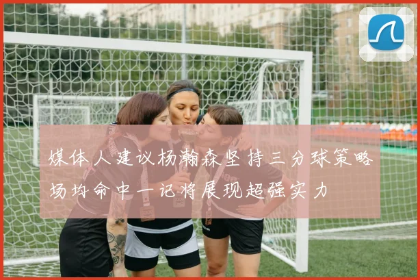 媒体人建议杨瀚森坚持三分球策略场均命中一记将展现超强实力