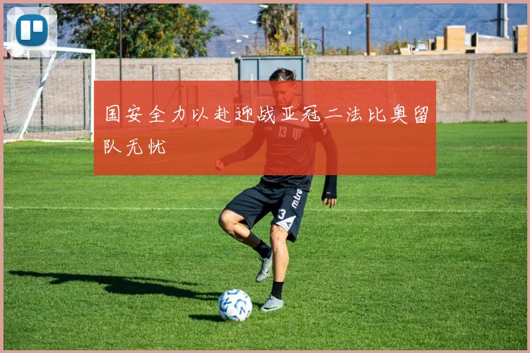 国安全力以赴迎战亚冠二法比奥留队无忧