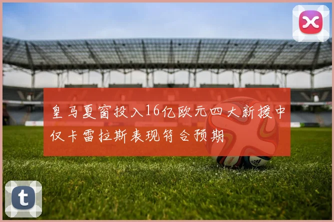 皇马夏窗投入16亿欧元四大新援中仅卡雷拉斯表现符合预期