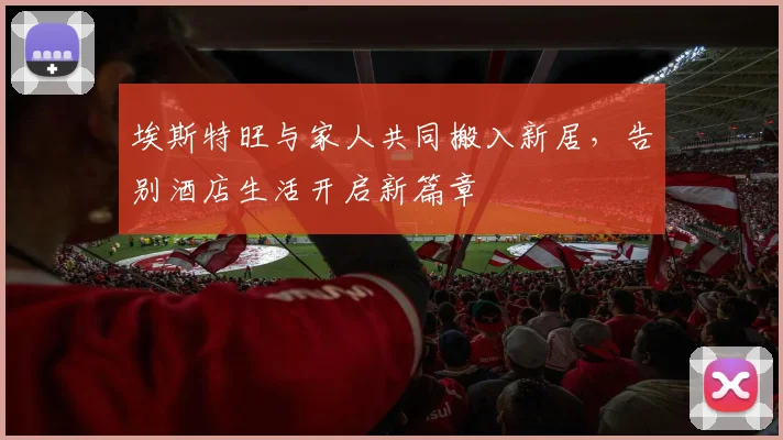 埃斯特旺与家人共同搬入新居，告别酒店生活开启新篇章