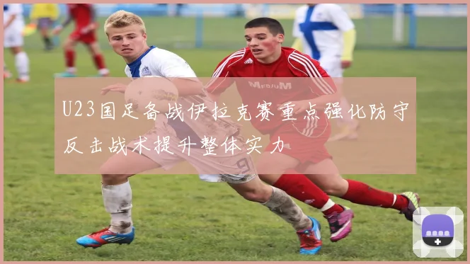 U23国足备战伊拉克赛重点强化防守反击战术提升整体实力