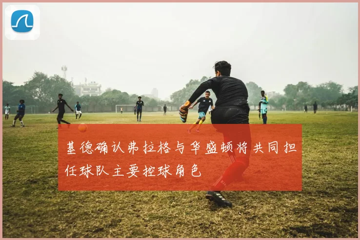 基德确认弗拉格与华盛顿将共同担任球队主要控球角色