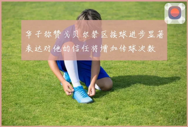 华子称赞戈贝尔禁区接球进步显著表达对他的信任将增加传球次数