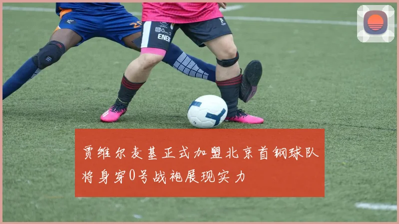 贾维尔麦基正式加盟北京首钢球队将身穿0号战袍展现实力