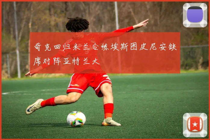 奇克回归米兰合练埃斯图皮尼安缺席对阵亚特兰大