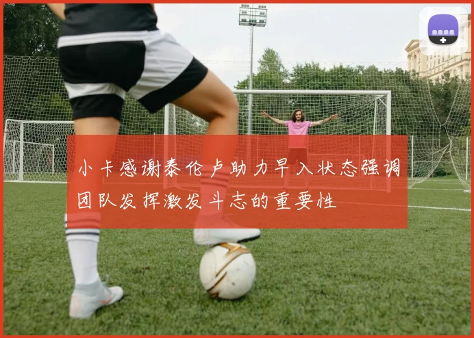 小卡感谢泰伦卢助力早入状态强调团队发挥激发斗志的重要性