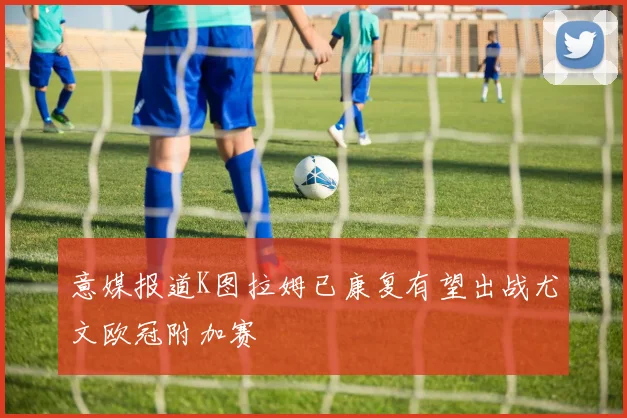 意媒报道K图拉姆已康复有望出战尤文欧冠附加赛