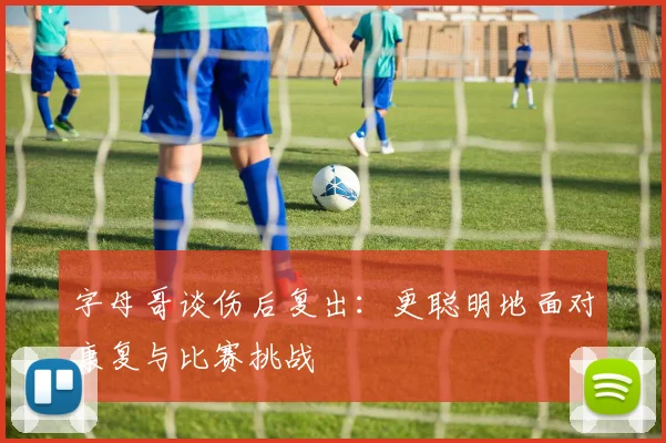 字母哥谈伤后复出：更聪明地面对康复与比赛挑战