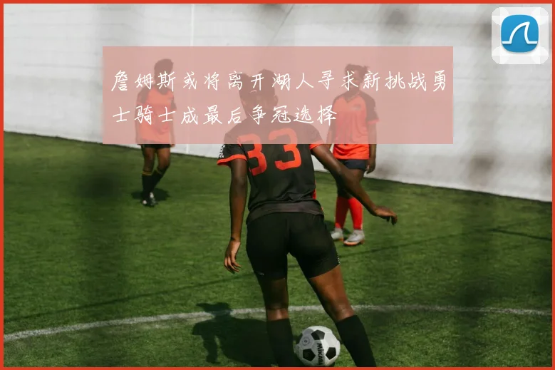 詹姆斯或将离开湖人寻求新挑战勇士骑士成最后争冠选择