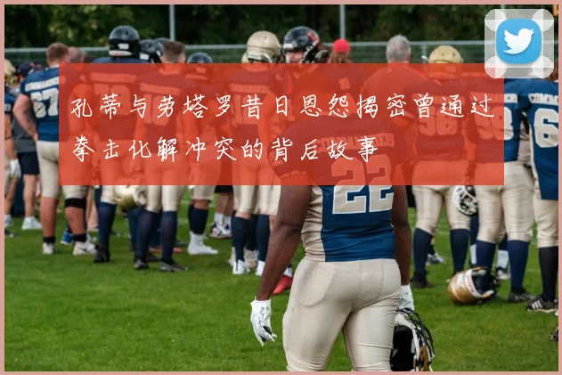 孔蒂与劳塔罗昔日恩怨揭密曾通过拳击化解冲突的背后故事